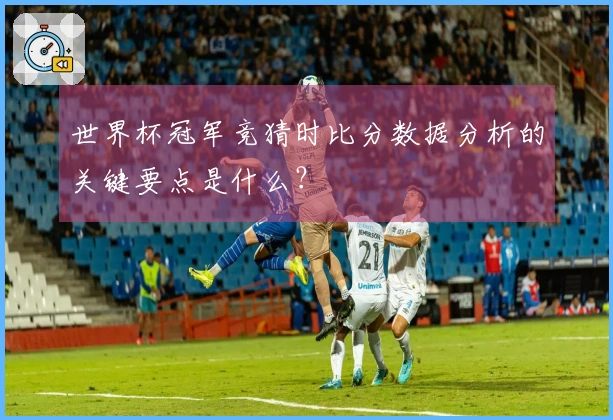 世界杯冠军竞猜时比分数据分析的关键要点是什么？
