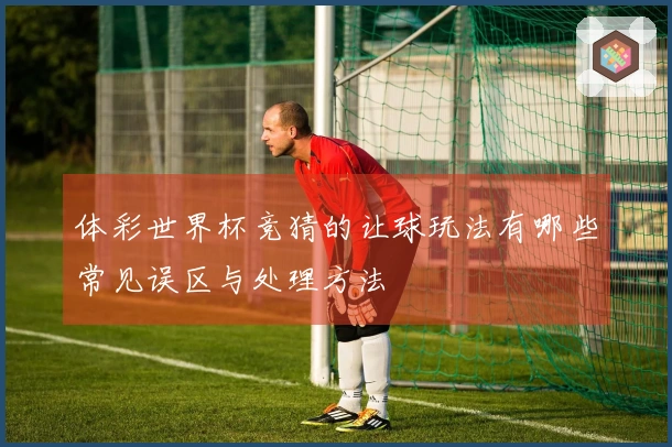 体彩世界杯竞猜的让球玩法有哪些常见误区与处理方法