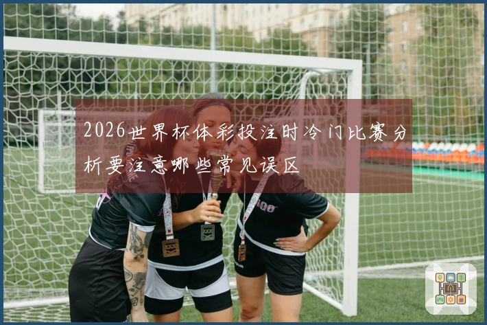2026世界杯体彩投注时冷门比赛分析要注意哪些常见误区