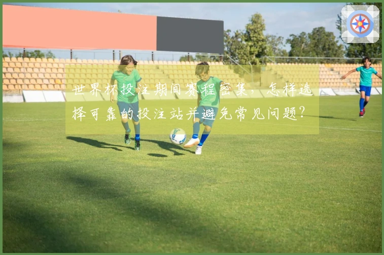 世界杯投注期间赛程密集，怎样选择可靠的投注站并避免常见问题？